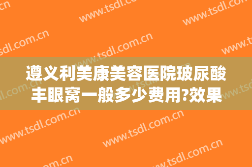 遵义利美康美容医院玻尿酸丰眼窝一般多少费用?效果怎么样?(贵阳市利美康整形医院地址)