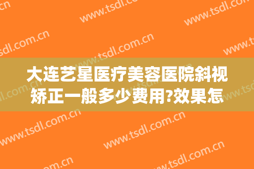 大连艺星医疗美容医院斜视矫正一般多少费用?效果怎么样?(大连艺星美容整形医院)