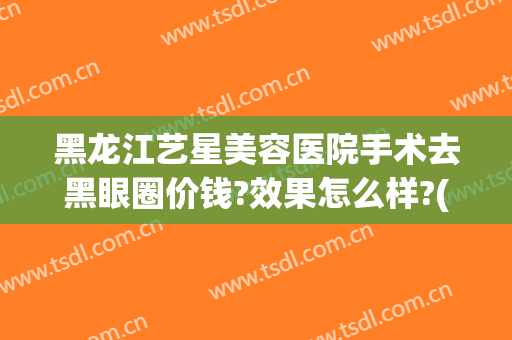 黑龙江艺星美容医院手术去黑眼圈价钱?效果怎么样?(医美做黑眼圈多少钱)