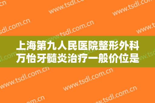 上海第九人民医院整形外科万怡牙髓炎治疗一般价位是多少?可靠吗?