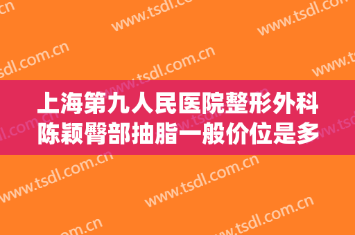 上海第九人民医院整形外科陈颖臀部抽脂一般价位是多少钱?怎么样?(上海第九人民医院面部吸脂价格)
