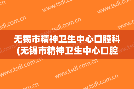 无锡市精神卫生中心口腔科(无锡市精神卫生中心口腔科挂号)