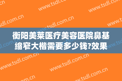 衡阳美莱医疗美容医院鼻基缩窄大楷需要多少钱?效果怎么样?(鼻子整高要多少钱)