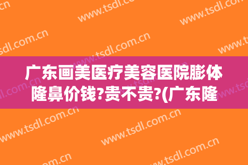 广东画美医疗美容医院膨体隆鼻价钱?贵不贵?(广东隆鼻整形)