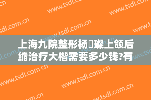 上海九院整形杨珵璨上颌后缩治疗大楷需要多少钱?有哪些优势?