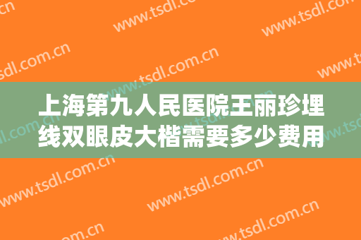 上海第九人民医院王丽珍埋线双眼皮大楷需要多少费用?有哪些优势?(上海第九人民医院双眼皮手术费用)
