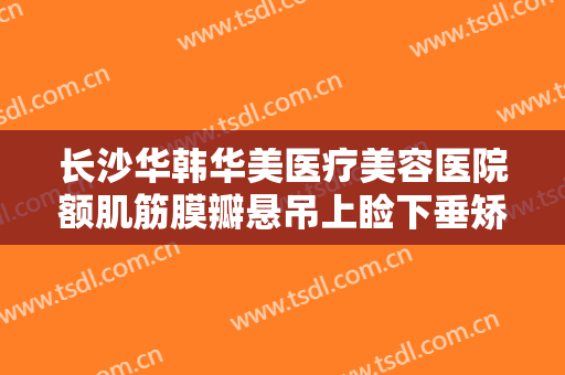 长沙华韩华美医疗美容医院额肌筋膜瓣悬吊上睑下垂矫正术什么价格?需要多久恢复?