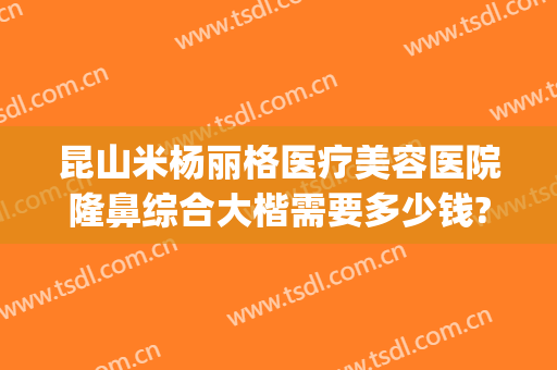 昆山米杨丽格医疗美容医院隆鼻综合大楷需要多少钱?效果怎么样?(昆山米扬丽格医疗美容医院怎么样)