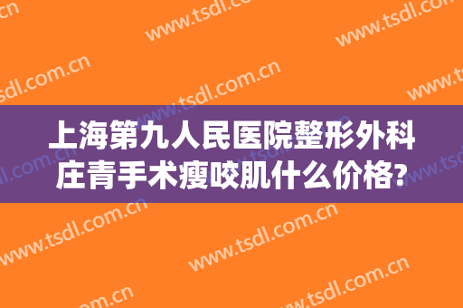 上海第九人民医院整形外科庄青手术瘦咬肌什么价格?靠谱吗?(上海第九整形美容医院医生介绍)