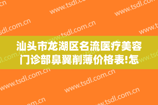 汕头市龙湖区名流医疗美容门诊部鼻翼削薄价格表!怎么样?(汕头整形三甲医院)