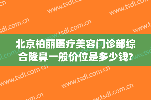 北京柏丽医疗美容门诊部综合隆鼻一般价位是多少钱?好不好?(北京柏丽整形医院)