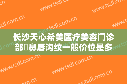 长沙天心希美医疗美容门诊部袪鼻唇沟纹一般价位是多少费用?贵不贵?