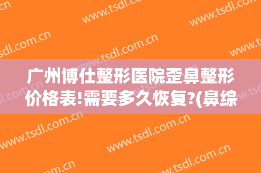 广州博仕整形医院歪鼻整形价格表!需要多久恢复?(鼻综合不隆鼻大概多少钱)
