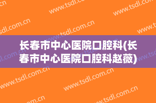 长春市中心医院口腔科(长春市中心医院口腔科赵薇)