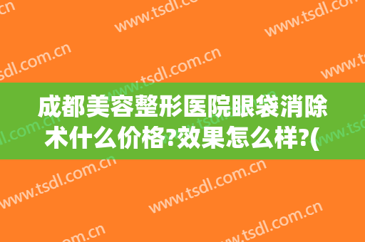 成都美容整形医院眼袋消除术什么价格?效果怎么样?(成都哪家医院去眼袋效果最好)