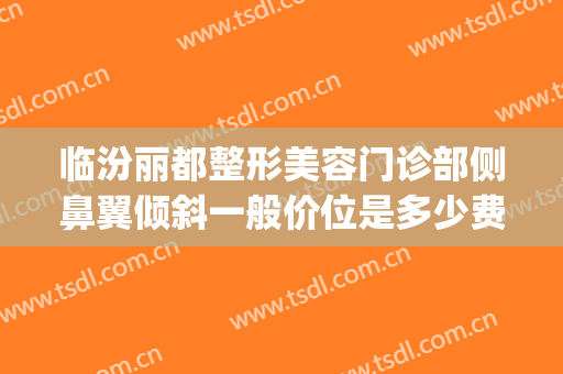 临汾丽都整形美容门诊部侧鼻翼倾斜一般价位是多少费用?贵不贵?(临汾丽都整形美容医院)