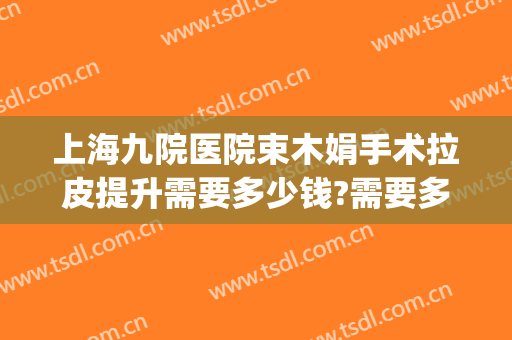 上海九院医院束木娟手术拉皮提升需要多少钱?需要多久恢复?(上海九院做面部拉皮手术多少钱)