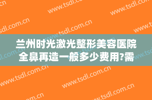 兰州时光激光整形美容医院全鼻再造一般多少费用?需要多久恢复?(兰州鼻子整形要多少钱)
