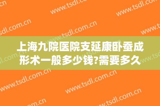 上海九院医院支延康卧蚕成形术一般多少钱?需要多久恢复?(上海九院卧蚕手术)