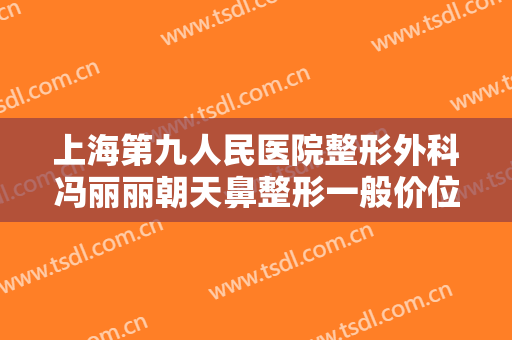 上海第九人民医院整形外科冯丽丽朝天鼻整形一般价位是多少费用?有哪些优势?