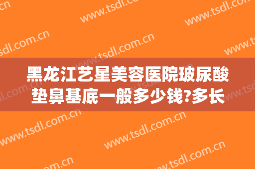 黑龙江艺星美容医院玻尿酸垫鼻基底一般多少钱?多长时间恢复?(艺星玻尿酸一次多少钱)