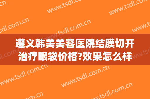 遵义韩美美容医院结膜切开治疗眼袋价格?效果怎么样?(韩美整形美容医院去眼袋怎么样)