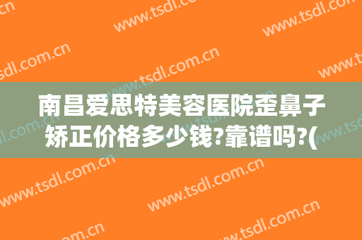南昌爱思特美容医院歪鼻子矫正价格多少钱?靠谱吗?(南昌爱思特美容医院正规吗)