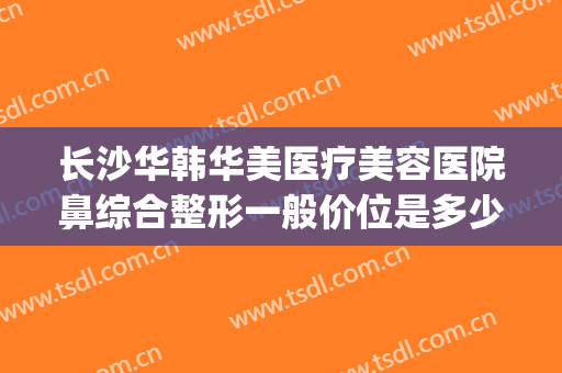 长沙华韩华美医疗美容医院鼻综合整形一般价位是多少?好不好?(长沙华韩华美整形怎么样)