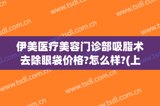 伊美医疗美容门诊部吸脂术去除眼袋价格?怎么样?(上海伊莱美眼部整形)