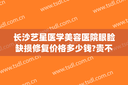 长沙艺星医学美容医院眼睑缺损修复价格多少钱?贵不贵?(长沙艺星医学美容医院价格表)