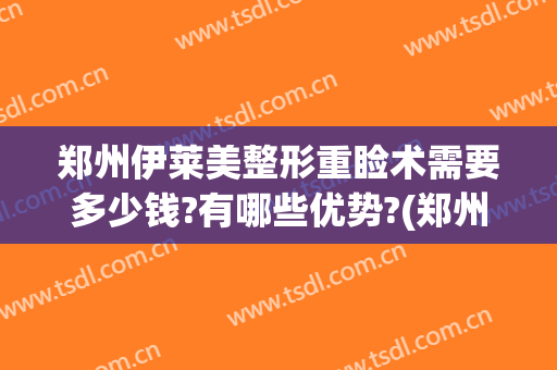 郑州伊莱美整形重睑术需要多少钱?有哪些优势?(郑州美莱医疗美容整形医院)