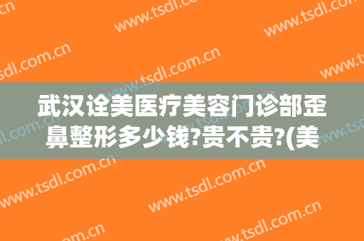 武汉诠美医疗美容门诊部歪鼻整形多少钱?贵不贵?(美容医院整形武汉)