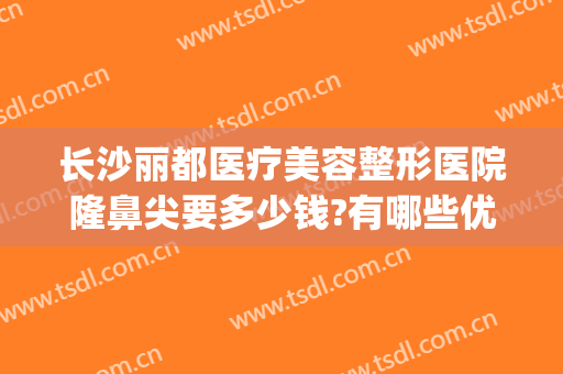 长沙丽都医疗美容整形医院隆鼻尖要多少钱?有哪些优势?(长沙丽都整形医院是正规医院吗)