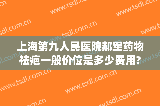 上海第九人民医院郝军药物祛疤一般价位是多少费用?可靠吗?(上海九院激光祛疤治疗费用)