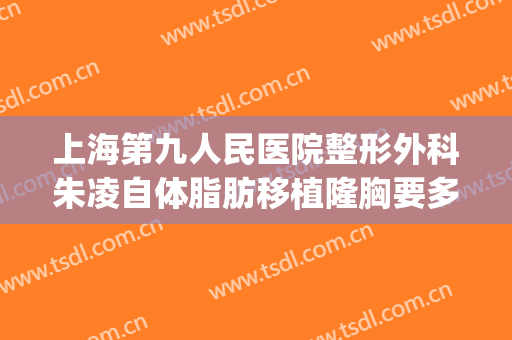 上海第九人民医院整形外科朱凌自体脂肪移植隆胸要多少钱?可靠吗?(上海九院自体脂肪隆胸价格)