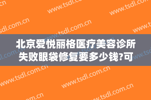 北京爱悦丽格医疗美容诊所失败眼袋修复要多少钱?可靠吗?(北京爱悦丽格医疗美容诊所怎么样)