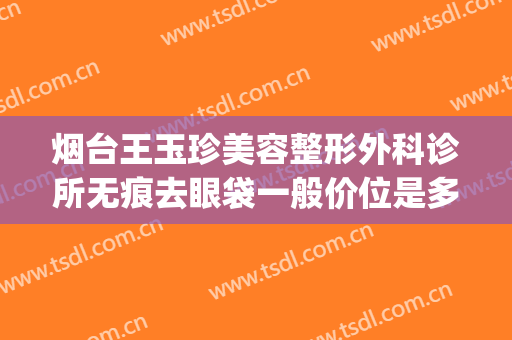 烟台王玉珍美容整形外科诊所无痕去眼袋一般价位是多少钱?贵不贵?(烟台璞玉医疗美容门诊部)