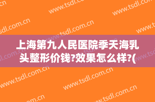 上海第九人民医院季天海乳头整形价钱?效果怎么样?(上海九院乳房整形价格)