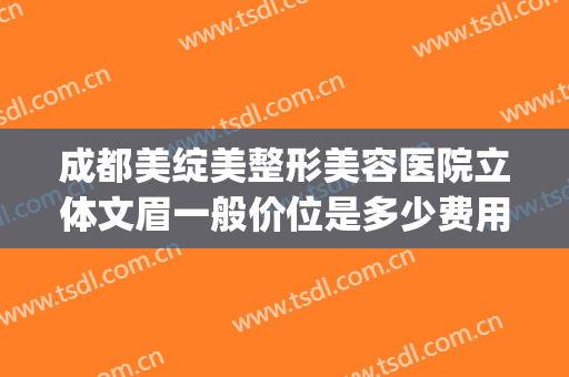 成都美绽美整形美容医院立体文眉一般价位是多少费用?怎么样?(成都公立美容整形医院)