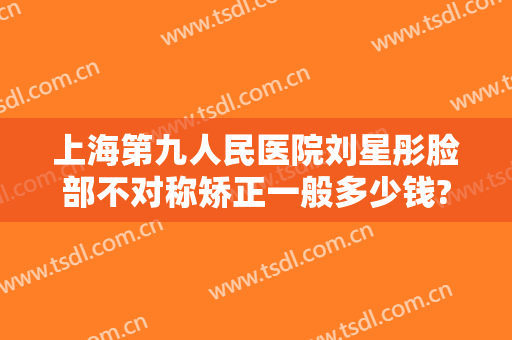 上海第九人民医院刘星彤脸部不对称矫正一般多少钱?靠谱吗?