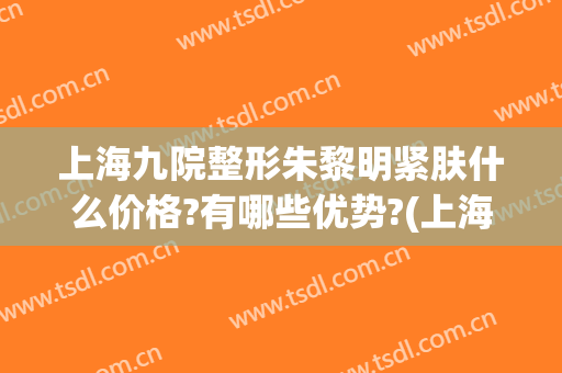 上海九院整形朱黎明紧肤什么价格?有哪些优势?(上海第九医院皮肤整形)