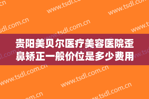 贵阳美贝尔医疗美容医院歪鼻矫正一般价位是多少费用?有哪些优势?(贵阳贝拉医美整形医院)