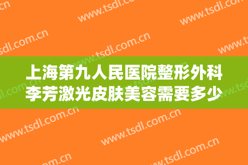上海第九人民医院整形外科李芳激光皮肤美容需要多少钱?靠谱吗?(上海第九人民医院整形美容手术价格表)