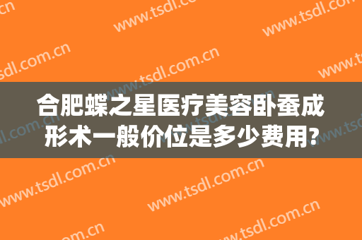 合肥蝶之星医疗美容卧蚕成形术一般价位是多少费用?需要多久恢复?(蝶之星整形医院)