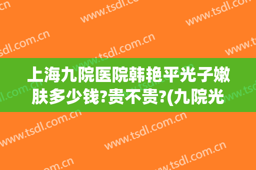 上海九院医院韩艳平光子嫩肤多少钱?贵不贵?(九院光子嫩肤多少钱一次)
