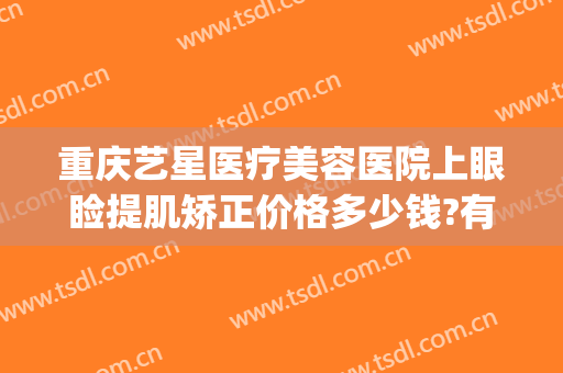 重庆艺星医疗美容医院上眼睑提肌矫正价格多少钱?有哪些优势?(重庆眼部美容整形医院)