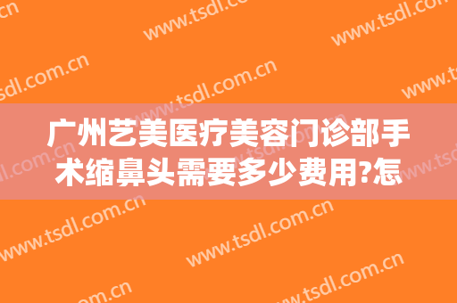 广州艺美医疗美容门诊部手术缩鼻头需要多少费用?怎么样?(广州艺美医疗美容鼻子怎么样)