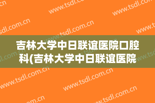 吉林大学中日联谊医院口腔科(吉林大学中日联谊医院口腔科护士长)