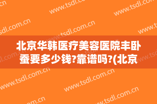 北京华韩医疗美容医院丰卧蚕要多少钱?靠谱吗?(北京整形医院吸脂价格是多少)