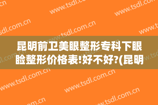 昆明前卫美眼整形专科下眼睑整形价格表!好不好?(昆明前卫美眼整形怎么样)